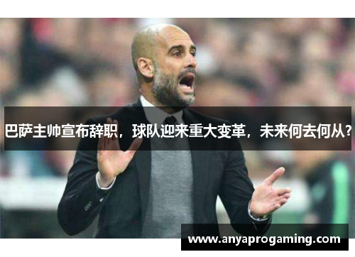 巴萨主帅宣布辞职，球队迎来重大变革，未来何去何从？
