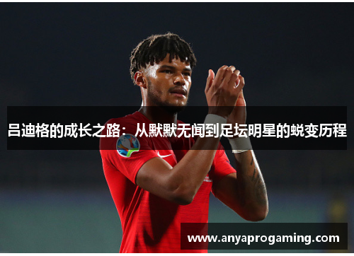 吕迪格的成长之路：从默默无闻到足坛明星的蜕变历程
